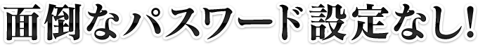 面倒なパスワード設定なし!